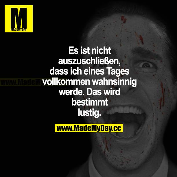 Es ist nicht auszuschließen, dass ich eines Tages vollkommen wahnsinnig werde. Das wird bestimmt lustig.