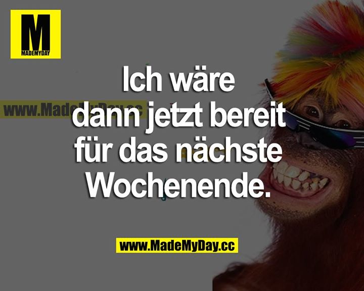 Ich wäre dann jetzt bereit für das nächste Wochenende.