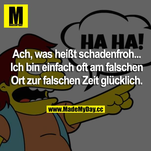 Ach, was heißt schadenfroh... Ich bin einfach oft am falschen Ort zur falschen Zeit glücklich.