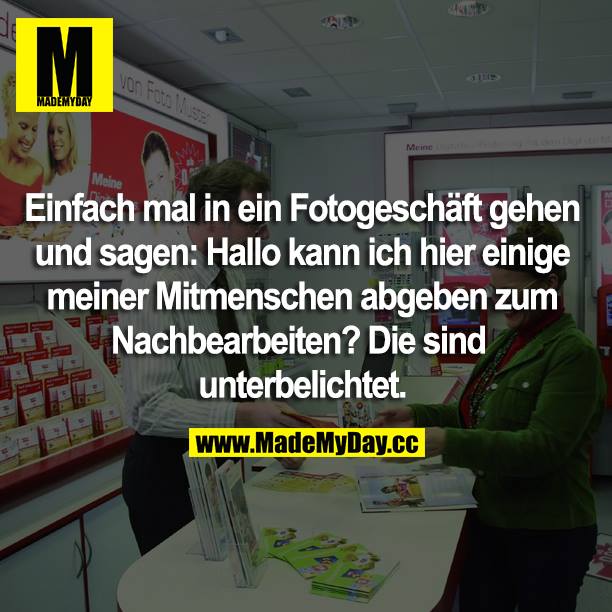 Einfach mal in ein Fotogeschäft gehen und sagen: Hallo kann ich hier einige meiner Mitmenschen abgeben zum Nachbearbeiten? Die sind unterbelichtet.