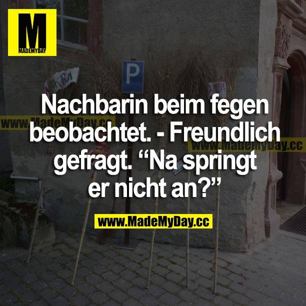 Nachbarin beim Fegen beobachtet. <br />
Freundlich gefragt. "Na, springt er nicht an?"