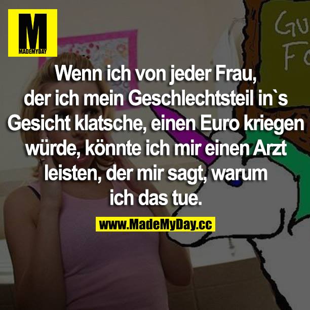 Wenn ich von jeder Frau, der ich mein Geschlechtsteil ins Gesicht klatsche, einen Euro kriegen würde, könnte ich mir einen Arzt leisten, der mir sagt, warum ich das tue. 