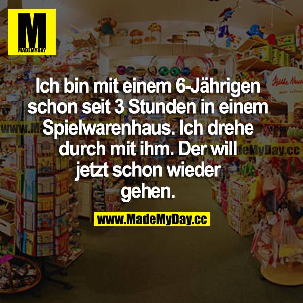 Ich bin mit einem 6-Jährigen schon seit 3 Stunden in einem Spielwarenhaus. Ich drehe durch mit ihm. Der will jetzt schon wieder gehen.