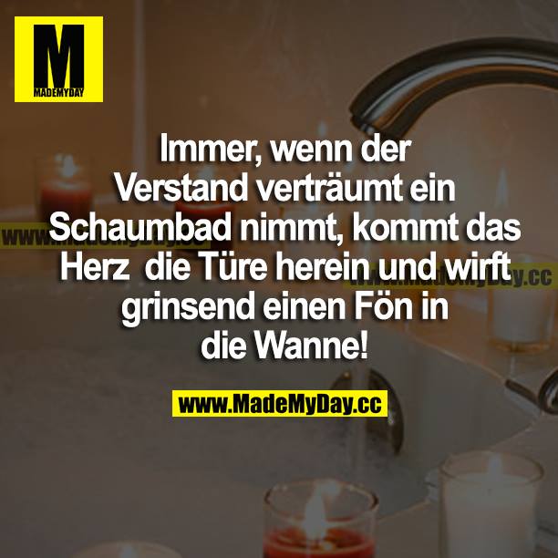 Immer, wenn der Verstand verträumt ein Schaumbad nimmt, kommt das Herz die Türe herein und wirft grinsend einen Föhn in die Wanne!