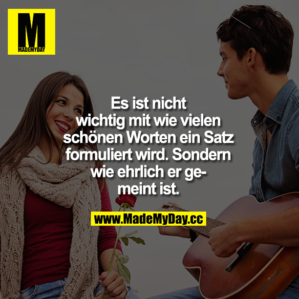 Es ist nicht wichtig mit wie vielen schönen Worten ein Satz formuliert wird. Sondern wie ehrlich er gemeint ist!!!