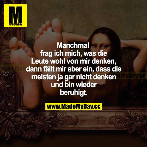 Manchmal frage ich mich, was die Leute wohl von mir denken, dann fällt mir aber ein, dass die meisten ja gar nicht denken und bin wieder beruhigt.