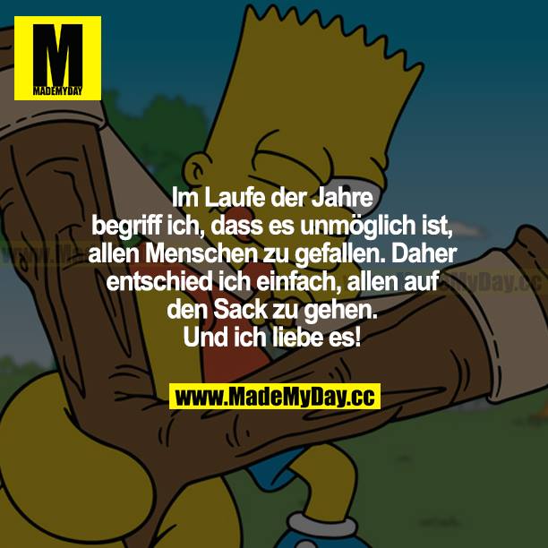 Im Laufe der Jahre begriff ich, dass es unmöglich ist, allen Menschen zu gefallen. Daher entschied ich einfach, allen auf den Sack zu gehen. Und ich liebe es!