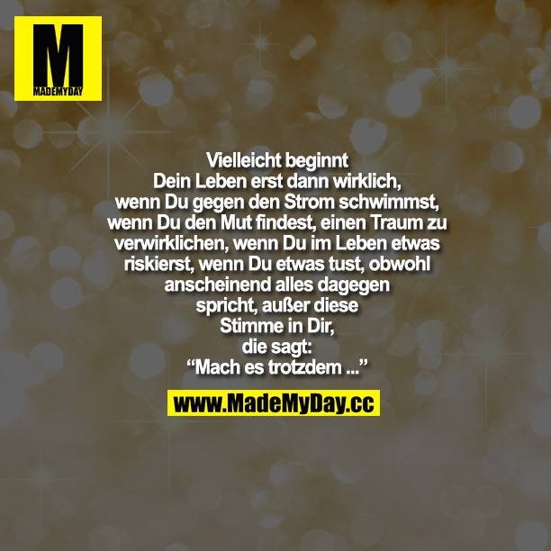 Vielleicht beginnt Dein Leben erst dann wirklich, wenn Du gegen den Strom schwimmst, wenn Du den Mut findest, einen Traum zu verwirklichen, wenn Du im Leben etwas riskierst, wenn Du etwas tust, obwohl anscheinend alles dagegen spricht, außer dieser Stimme in Dir, die sagt: "Mach es trotzdem..."