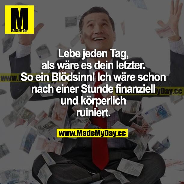 Lebe jeden Tag, als wäre es dein letzter. So ein Blödsinn! Ich wäre schon nach einer Stunde finanziell und körperlich ruiniert.