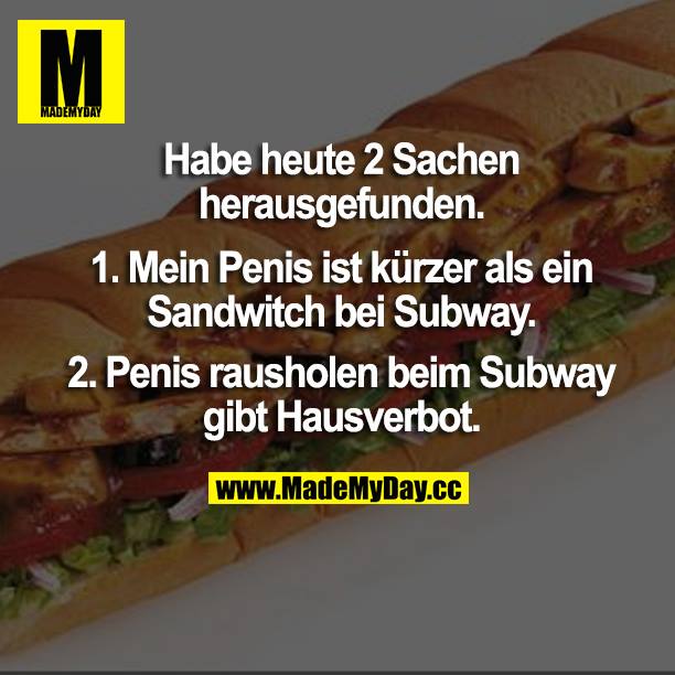 Habe heute 2 Sachen herausgefunden.<br />
1. Mein Penis ist kürzer als ein Sandwitch bei Subway.<br />
2. Penis rausholen beim Subway gibt Hausverbot.