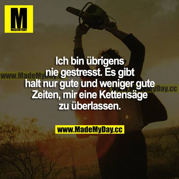 Ich bin übrigens nie gestresst. Es gibt halt nur gute und weniger gute Zeiten, mir eine Kettensäge zu überlassen.