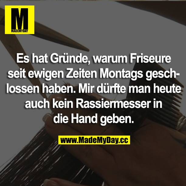 Es hat Gründe, warum Friseure seit ewigen Zeiten Montags geschlossen haben. Mir dürfte man heute auch kein Rasiermesser die Hand geben.