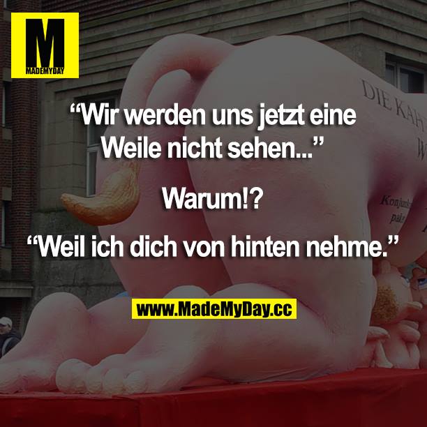 "Wir werden uns jetzt eine Weile nicht sehen..."<br />
Warum!?<br />
"Weil ich dich von hinten nehme."