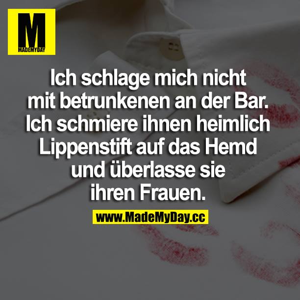 Ich schlage mich nicht mit betrunkenen an der Bar. Ich schmiere ihnen heimlich Lippenstift auf das Hemd und überlasse sie ihren Frauen.