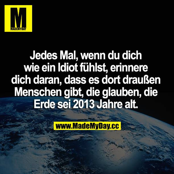 Jedes Mal, wenn du dich wie ein Idiot fühlst, erinnere dich daran, dass es dort draußen Menschen gibt, die glauben, die Erde sei 2013 Jahre alt.