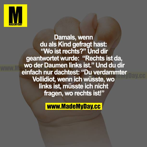 Damals, als du als Kind gefragt hast: "Wo ist rechts?" Und dir geantwortet wurde: "Rechts ist da, wo der Daumen links ist."  Und du dir einfach nur dachtet: "Du verdammter Vollidiot, wenn ich wüsste, wo links ist, müsste ich nicht frage, wo rechts ist!"
