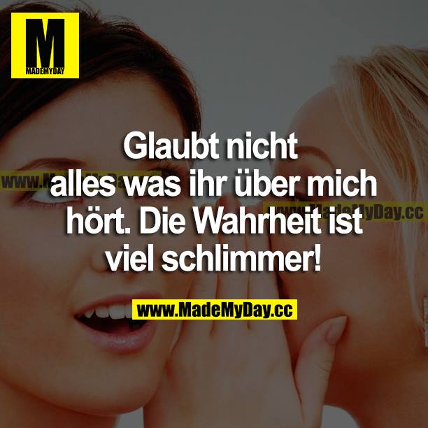 Glaubt nicht alles was ihr über mich hört. Die Wahrheit ist viel schlimmer!