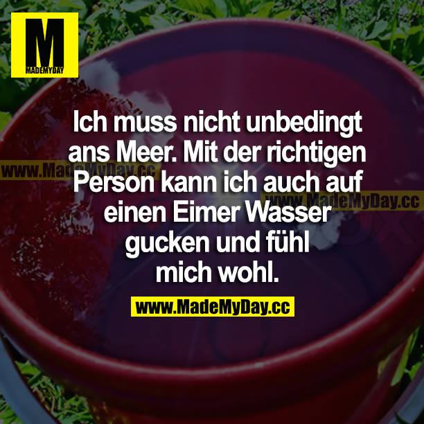 Ich muss nicht unbedingt ans Meer. Mit der richtigen Person an meiner Seite kann ich auch auf einen Eimer Wasser gucken und und fühle mich wohl.