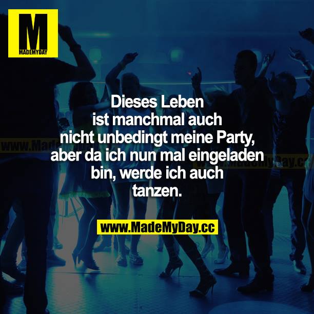 Dieses Leben ist manchmal auch nicht unbedingt meine Party, aber da ich nun mal eingeladen bin, werde ich auch tanzen.