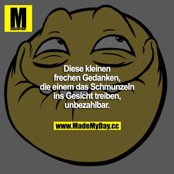 Diese kleinen, frechen Gedanken, die einem das Schmunzeln ins Gesicht treiben, unbezahlbar.
