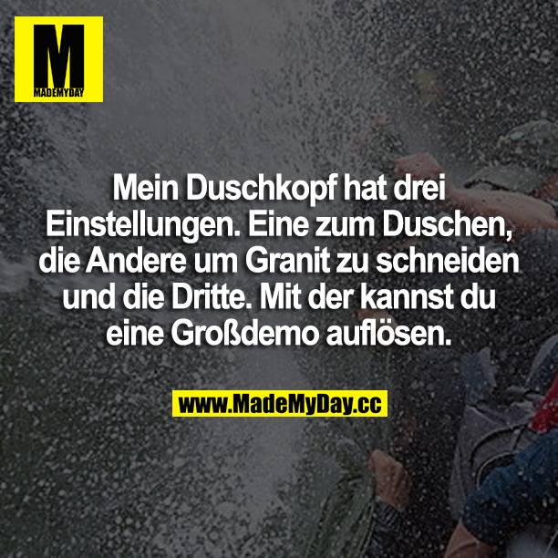 Mein Duschkopf hat 3 Einstellungen. Eine zum duschen, die andere um Granit zu schneiden und die 3. mit der kannst du ne Großdemo auflösen.