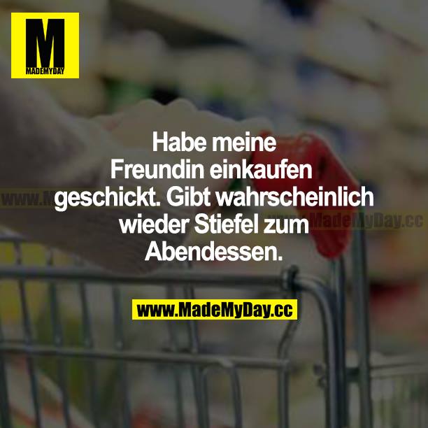 Habe meine Freundin einkaufen geschickt. Gibt wahrscheinlich wieder Stiefel zum Abendessen.