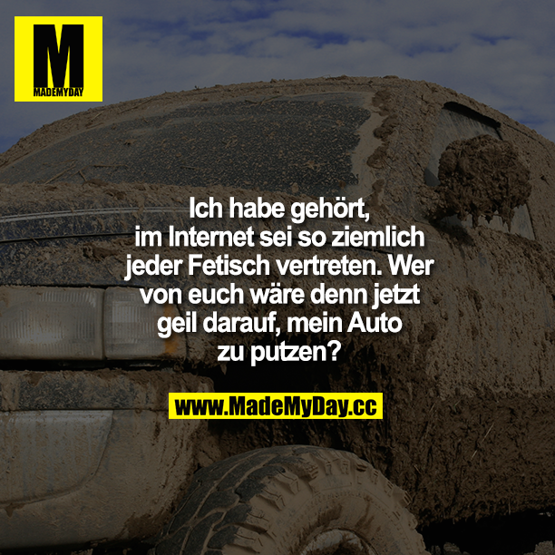 Ich habe gehört, im Internet sei so ziemlich jeder Fetisch vertreten. Wer von euch wäre denn jetzt geil darauf, mein Auto zu putzen?