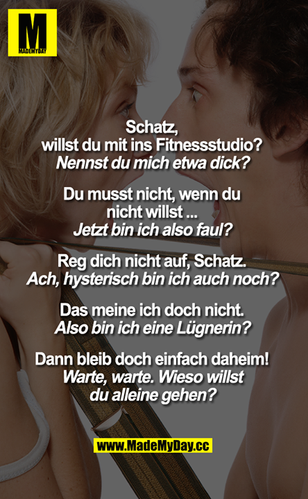 „Schatz,<br />
willst du mit ins Fitnessstudio?"<br />
„Nennst du mich etwa dick?"<br />
„Du musst nicht, wenn du nicht willst..."<br />
„Jetzt bin ich also faul?"<br />
„Reg dich nicht auf, Schatz."<br />
„Ach, hysterisch bin ich auch noch?"<br />
„Das meine ich doch nicht."<br />
„Also bin ich ein Lügner?"<br />
„Dann bleib doch einfach daheim!"<br />
"Warte, warte. Wieso willst<br />
du alleine gehen?"