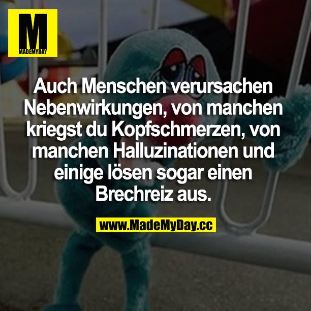 Auch Menschen verursachen Nebenwirkungen, von manchen kriegst du Kopfschmerzen, von manchen Halluzinationen und einige lösen sogar einen Brechreiz aus.
