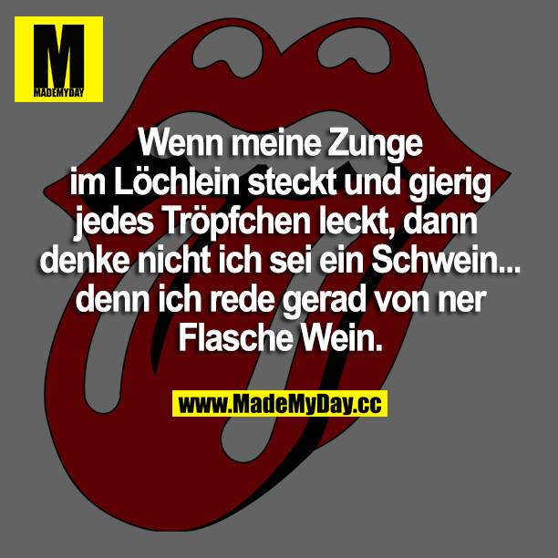 Wenn meine Zunge im Löchlein steckt und gierig jedes Tröpfchen leckt, dann denke nicht ich sei ein Schwein... denn ich rede gerad von ner Flasche Wein.