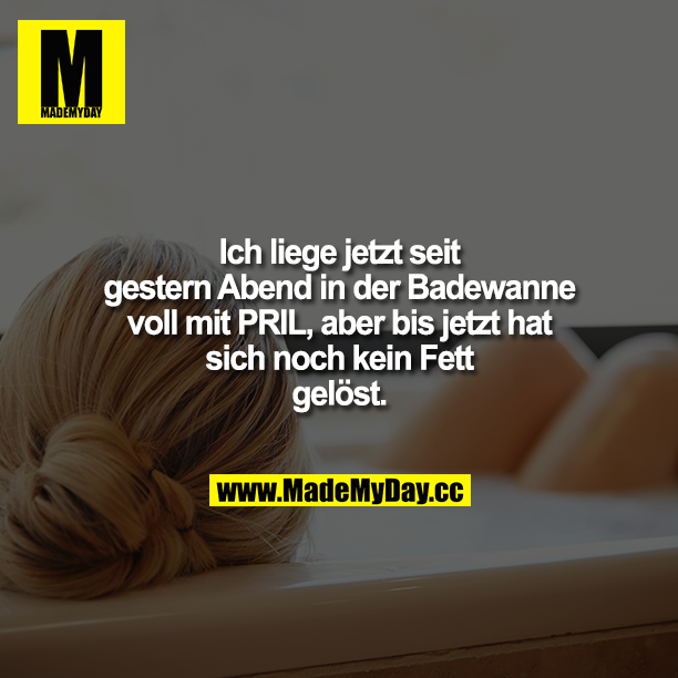 Ich liege jetzt seit gestern Abend in der Badewanne voll mit PRIL, aber bis jetzt hat sich noch kein Fett gelöst.