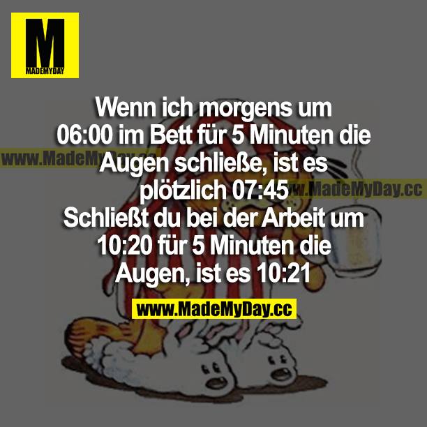 Wenn ich morgens um 06:00 im Bett für 5 Minuten die Augen schließe, ist es plötzlich 07:45.<br />
Schließt du bei der Arbeit um 10:20 für 5 Minuten die Augen, ist es 10:21