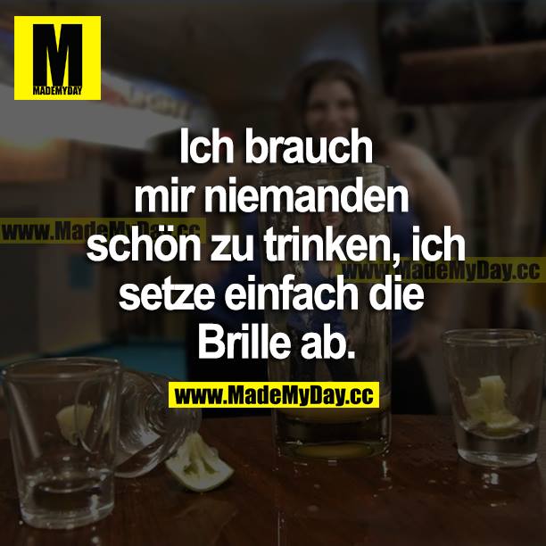 Ich brauch mir niemanden schön zu trinken, ich setze einfach die Brille ab.