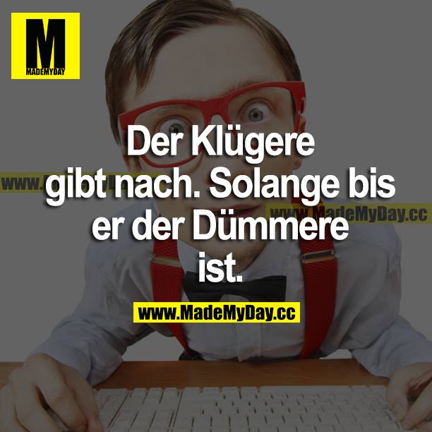 Der Klügere gibt nach. Solange bis er der Dümmere ist.