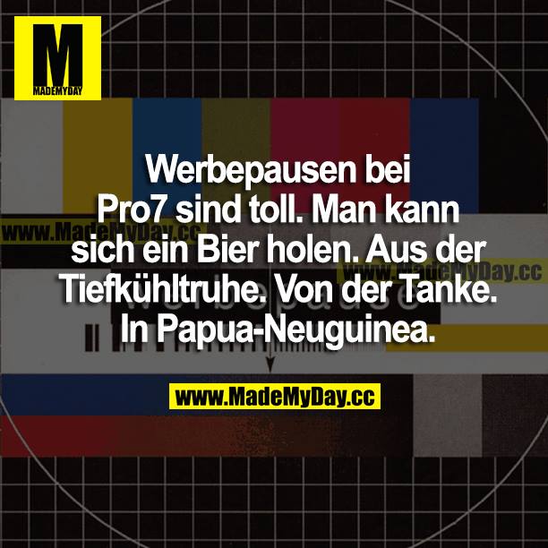 Werbepausen bei Pro7 sind toll. Man kann sich ein Bier holen. Aus der Tiefkühltruhe. Von der Tanke. In Papua-Neuguinea.