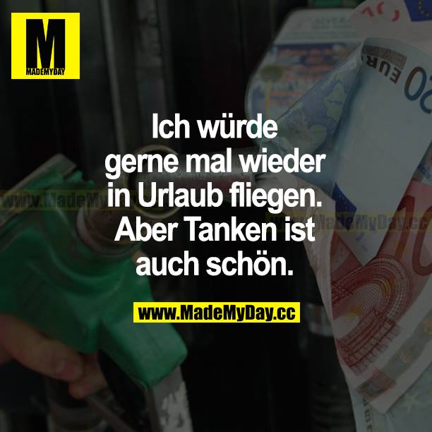 Ich würde gerne mal wieder in Urlaub fliegen. Aber Tanken ist auch schön.