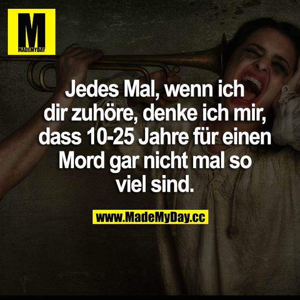 Jedes Mal, wenn ich dir zuhöre, denke ich mir, dass 10-25 Jahre für einen Mord gar nicht mal so viel sind.