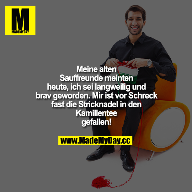 Meine alten Sauffreunde meinten heute, ich sei langweilig und brav geworden. Mir ist vor Schreck fast die Stricknadel in den Kamillentee gefallen!