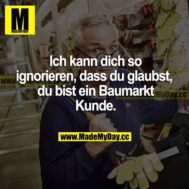Ich kann dich so ignorieren, dass du glaubst, du bist ein Baumarkt Kunde.