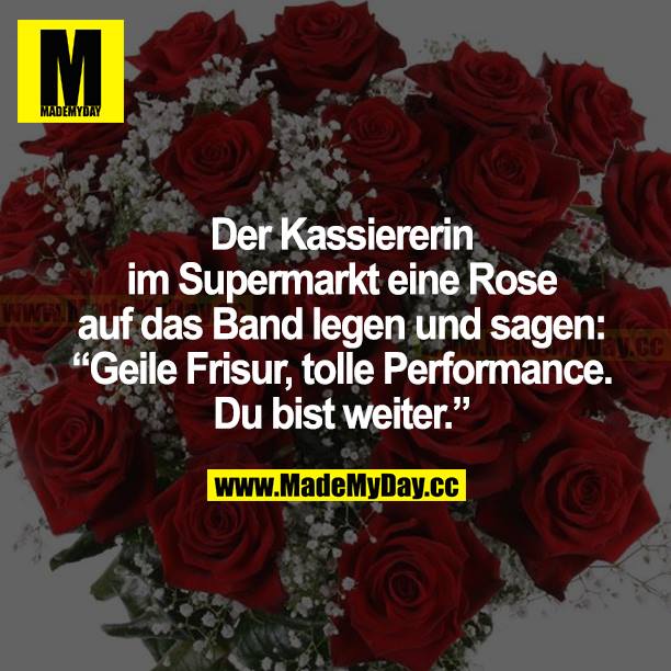 Der Kassiererin im Supermarkt eine Rose auf das Band legen und sagen: "Geile Frisur, tolle Performance. Du bist weiter."