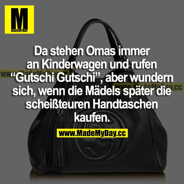 Da stehen Omas immer an Kinderwagen und rufen "Gutschi Gutschi", aber wundern sich, wenn die Mädels später die scheißteuren Handtaschen kaufen.