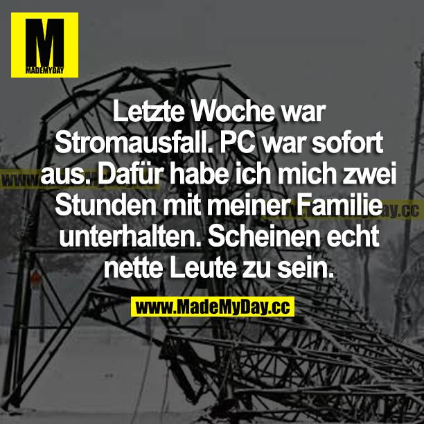Letzte Woche war Stromausfall. PC war sofort aus. Dafür habe ich mich zwei Stunden mit meiner Familie unterhalten. Scheinen echt nette Leute zu sein.