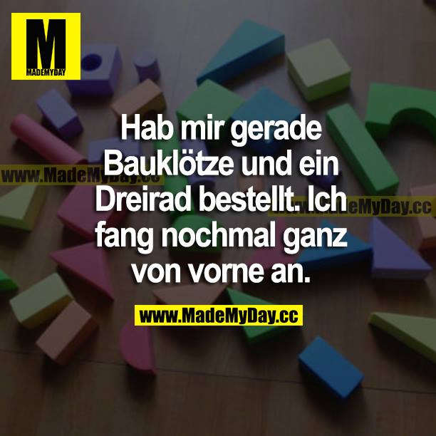 Hab mir gerade Bauklötze und ein Dreirad bestellt. Ich fang nochmal ganz von vorne an.