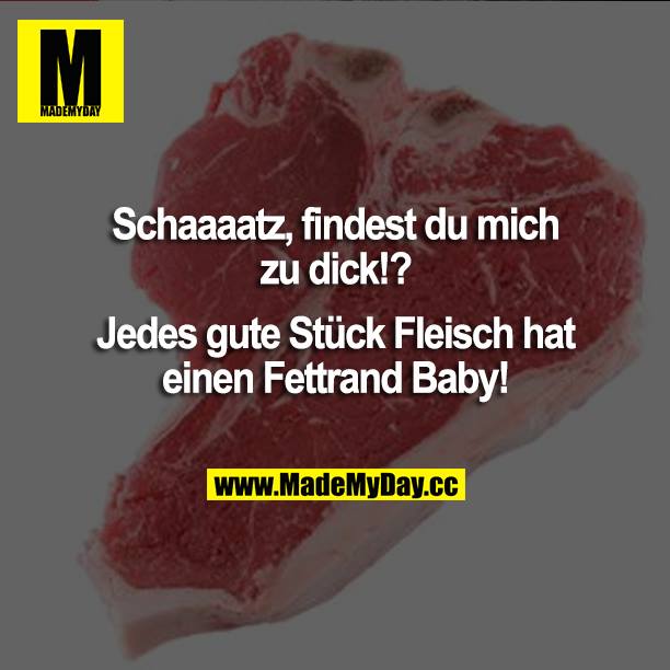 Schatz, findest du mich zu dick!?<br />
Jedes gute Stück Fleisch hat einen Fettrand Baby!