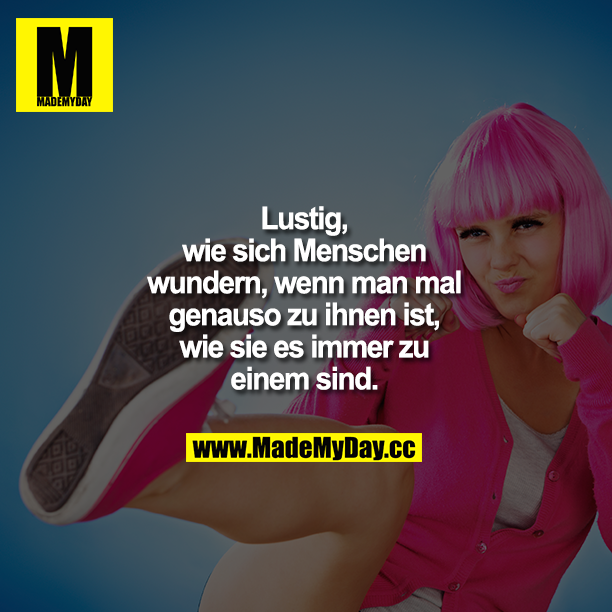 Lustig, wie sich Menschen wundern, wenn man mal genauso zu ihnen ist, wie sie es immer zu einem sind.