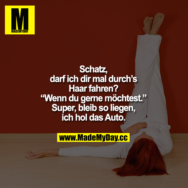 „Schatz, darf ich dir mal durchs Haar fahren?"<br />
„Wenn Du gerne möchtest."<br />
„Super, bleib so liegen, ich hol das Auto."