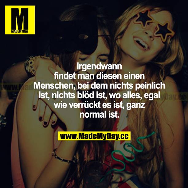 Irgendwann findet man diesen einen Menschen, bei dem nichts peinlich ist, nichts blöd ist, wo alles, egal wie verrückt es ist, ganz normal ist.