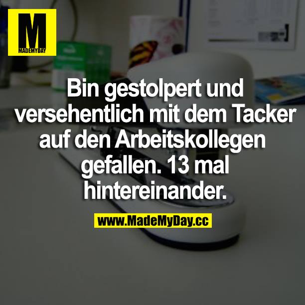 Bin gestolpert und versehentlich mit dem Tacker auf den Arbeitskollegen gefallen. 13 mal hintereinander.