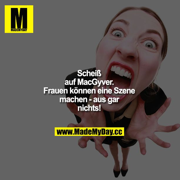 Scheiß auf MacGyver. Frauen können eine Szene machen - aus gar nichts!