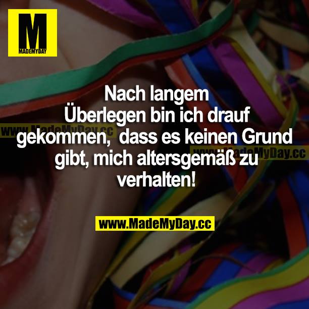 Nach langem Überlegen bin ich drauf gekommen, dass es keinen Grund gibt, mich altersgemäß zu verhalten!